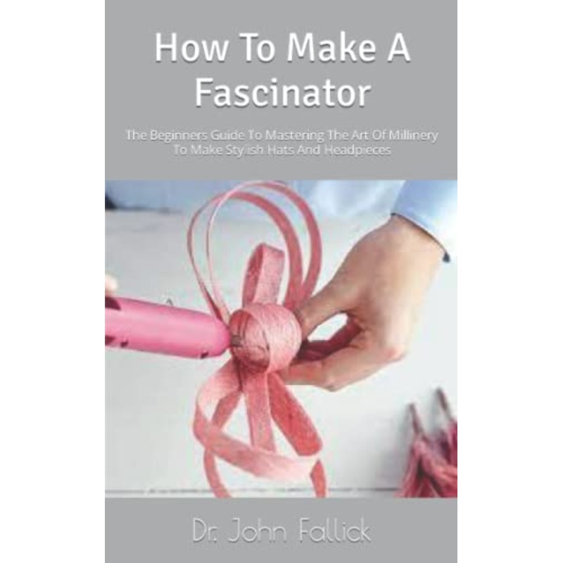 How To Make A Fascinator: The Beginners Guide To Mastering The Art Of Millinery To Make Stylish Hats And Headpieces